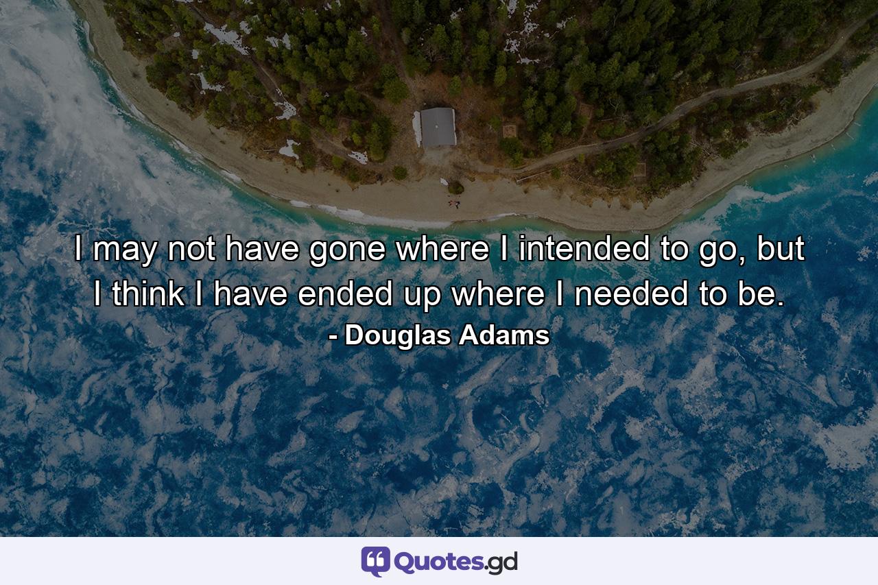 I may not have gone where I intended to go, but I think I have ended up where I needed to be. - Quote by Douglas Adams