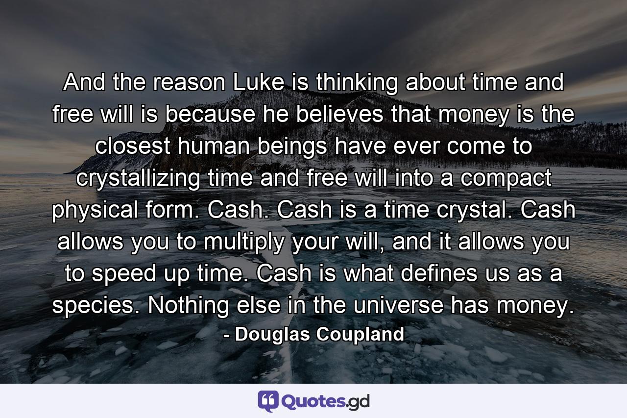 And the reason Luke is thinking about time and free will is because he believes that money is the closest human beings have ever come to crystallizing time and free will into a compact physical form. Cash. Cash is a time crystal. Cash allows you to multiply your will, and it allows you to speed up time. Cash is what defines us as a species. Nothing else in the universe has money. - Quote by Douglas Coupland