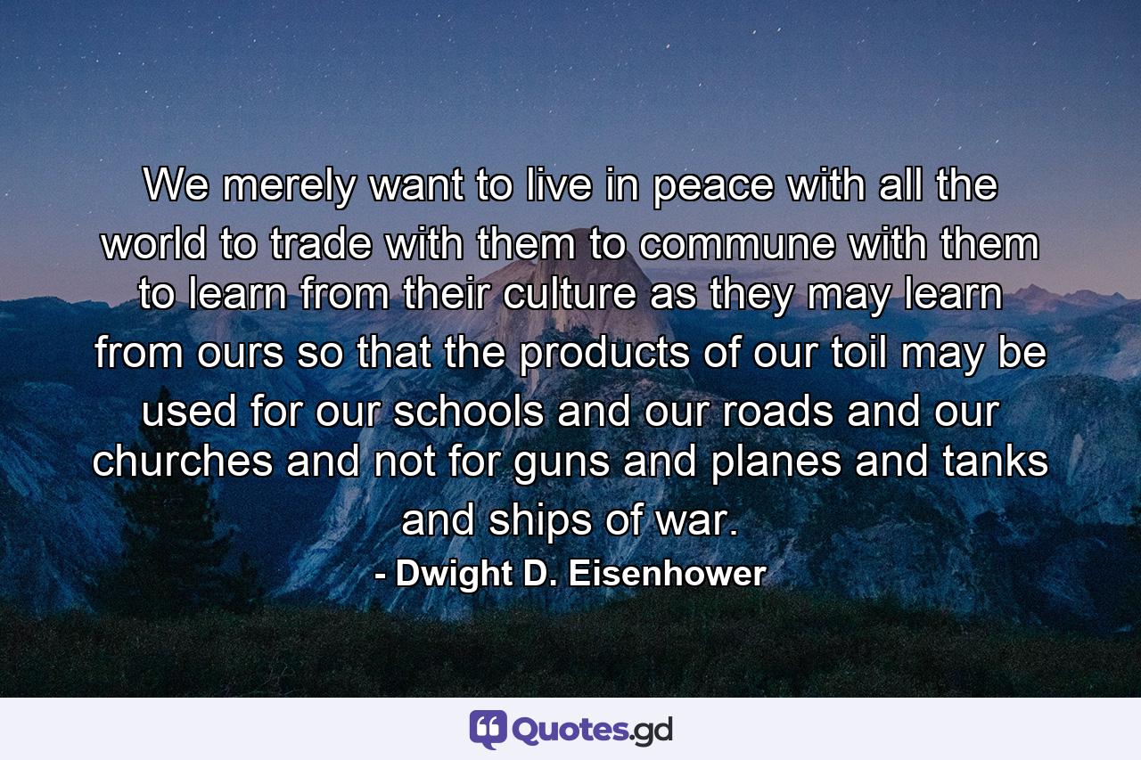 We merely want to live in peace with all the world  to trade with them  to commune with them  to learn from their culture as they may learn from ours  so that the products of our toil may be used for our schools and our roads and our churches and not for guns and planes and tanks and ships of war. - Quote by Dwight D. Eisenhower