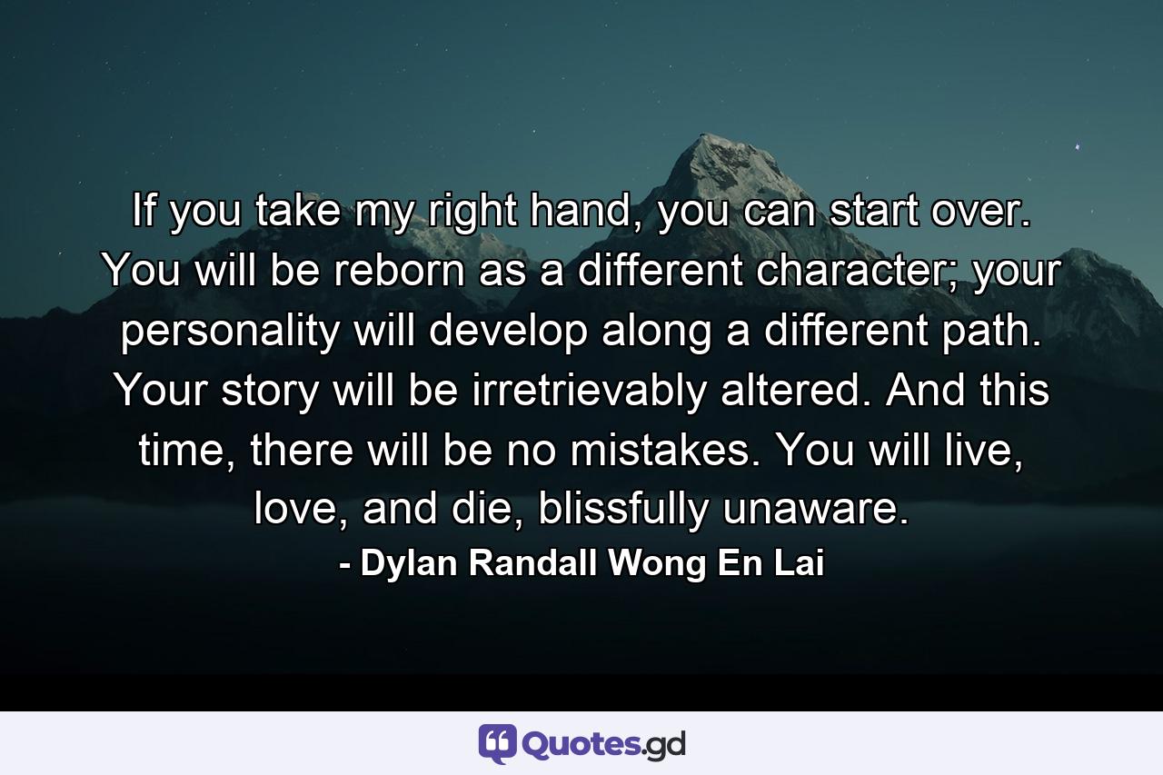 If you take my right hand, you can start over. You will be reborn as a different character; your personality will develop along a different path. Your story will be irretrievably altered. And this time, there will be no mistakes. You will live, love, and die, blissfully unaware. - Quote by Dylan Randall Wong En Lai