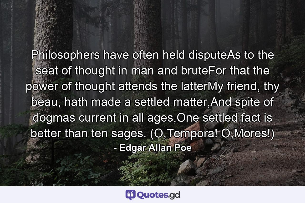 Philosophers have often held disputeAs to the seat of thought in man and bruteFor that the power of thought attends the latterMy friend, thy beau, hath made a settled matter,And spite of dogmas current in all ages,One settled fact is better than ten sages. (O,Tempora! O,Mores!) - Quote by Edgar Allan Poe