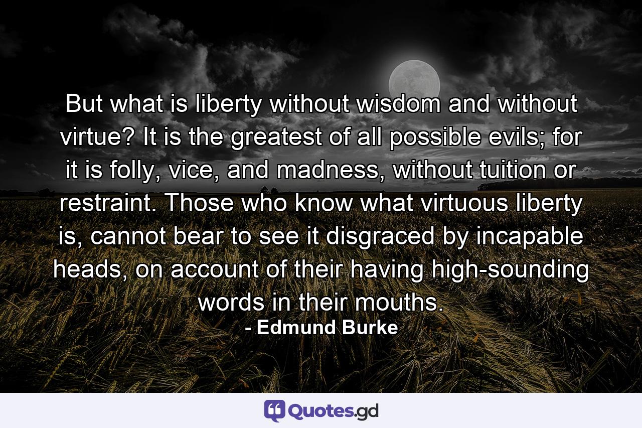 But what is liberty without wisdom and without virtue? It is the greatest of all possible evils; for it is folly, vice, and madness, without tuition or restraint. Those who know what virtuous liberty is, cannot bear to see it disgraced by incapable heads, on account of their having high-sounding words in their mouths. - Quote by Edmund Burke