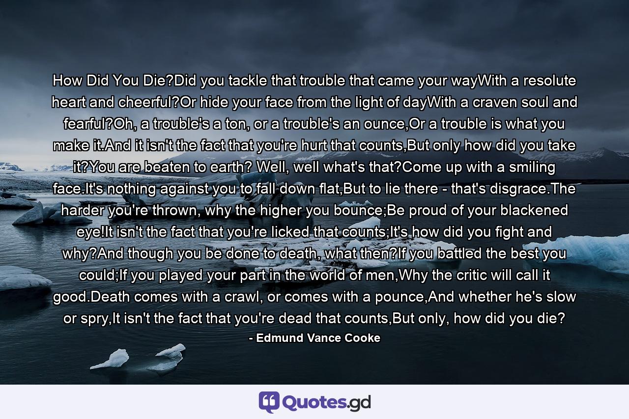 How Did You Die?Did you tackle that trouble that came your wayWith a resolute heart and cheerful?Or hide your face from the light of dayWith a craven soul and fearful?Oh, a trouble's a ton, or a trouble's an ounce,Or a trouble is what you make it.And it isn't the fact that you're hurt that counts,But only how did you take it?You are beaten to earth? Well, well what's that?Come up with a smiling face.It's nothing against you to fall down flat,But to lie there - that's disgrace.The harder you're thrown, why the higher you bounce;Be proud of your blackened eye!It isn't the fact that you're licked that counts;It's how did you fight and why?And though you be done to death, what then?If you battled the best you could;If you played your part in the world of men,Why the critic will call it good.Death comes with a crawl, or comes with a pounce,And whether he's slow or spry,It isn't the fact that you're dead that counts,But only, how did you die? - Quote by Edmund Vance Cooke