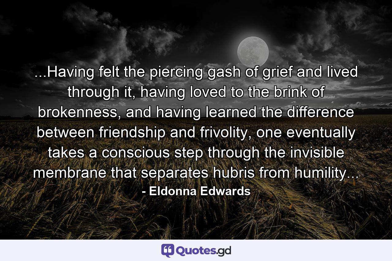 ...Having felt the piercing gash of grief and lived through it, having loved to the brink of brokenness, and having learned the difference between friendship and frivolity, one eventually takes a conscious step through the invisible membrane that separates hubris from humility... - Quote by Eldonna Edwards