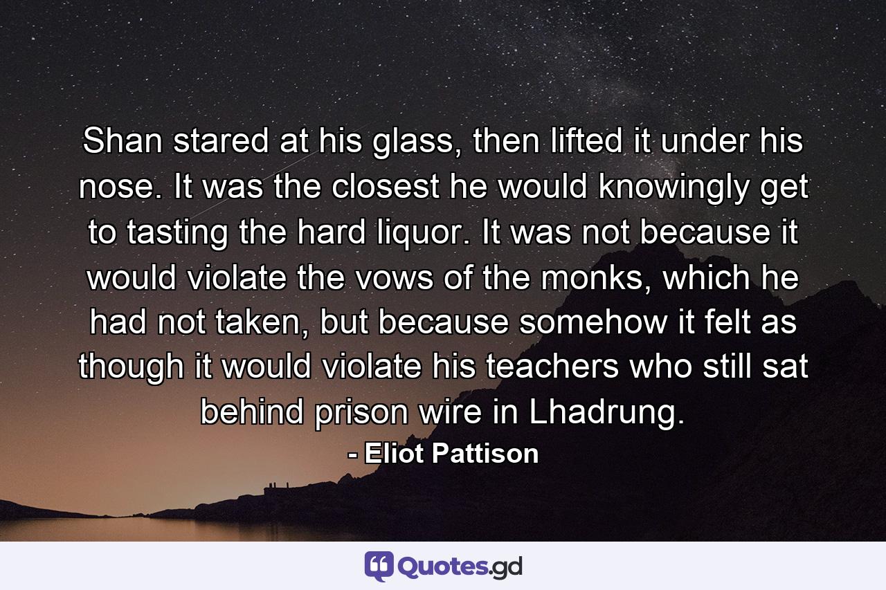 Shan stared at his glass, then lifted it under his nose. It was the closest he would knowingly get to tasting the hard liquor. It was not because it would violate the vows of the monks, which he had not taken, but because somehow it felt as though it would violate his teachers who still sat behind prison wire in Lhadrung. - Quote by Eliot Pattison