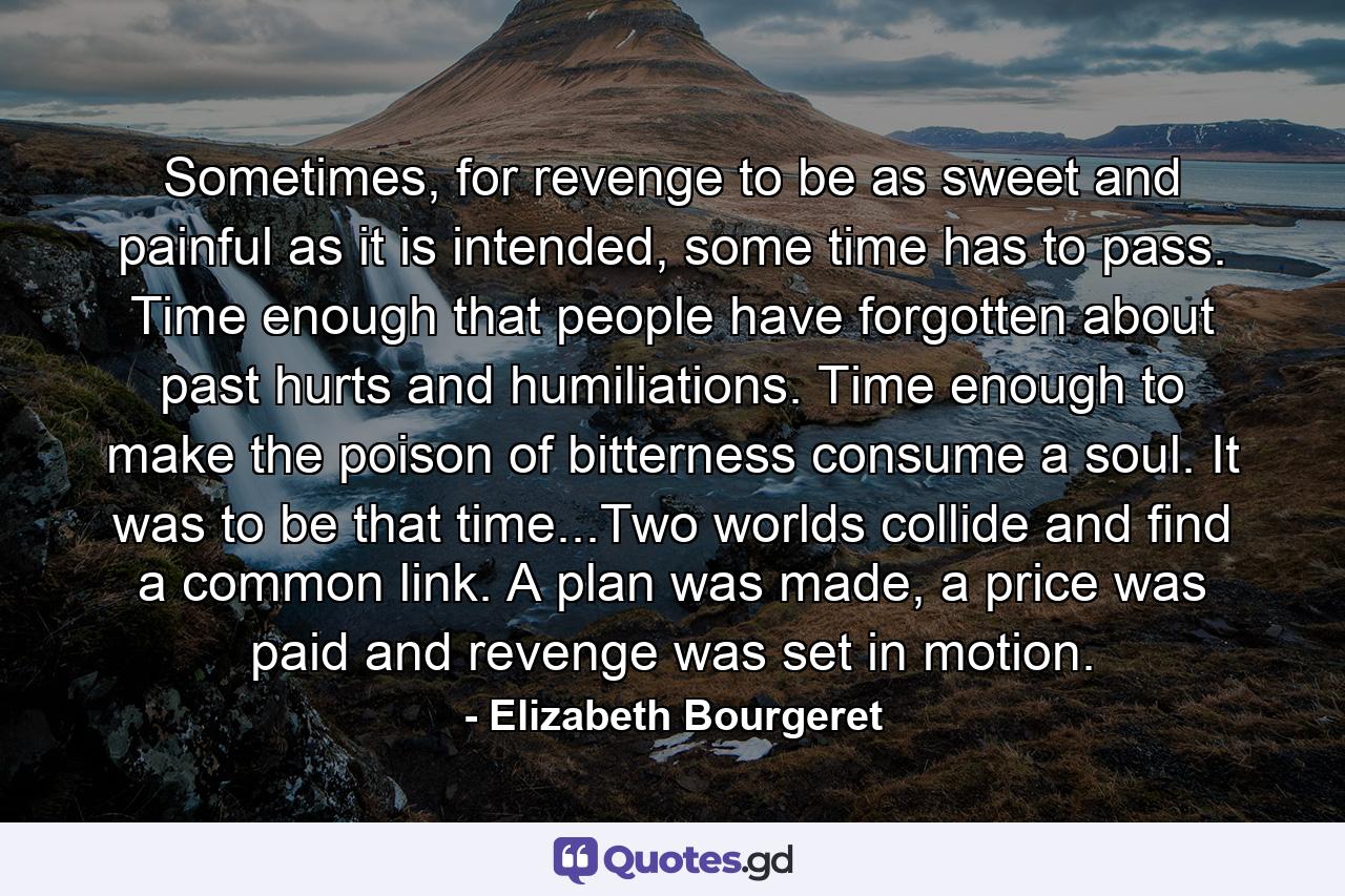 Sometimes, for revenge to be as sweet and painful as it is intended, some time has to pass. Time enough that people have forgotten about past hurts and humiliations. Time enough to make the poison of bitterness consume a soul. It was to be that time...Two worlds collide and find a common link. A plan was made, a price was paid and revenge was set in motion. - Quote by Elizabeth Bourgeret