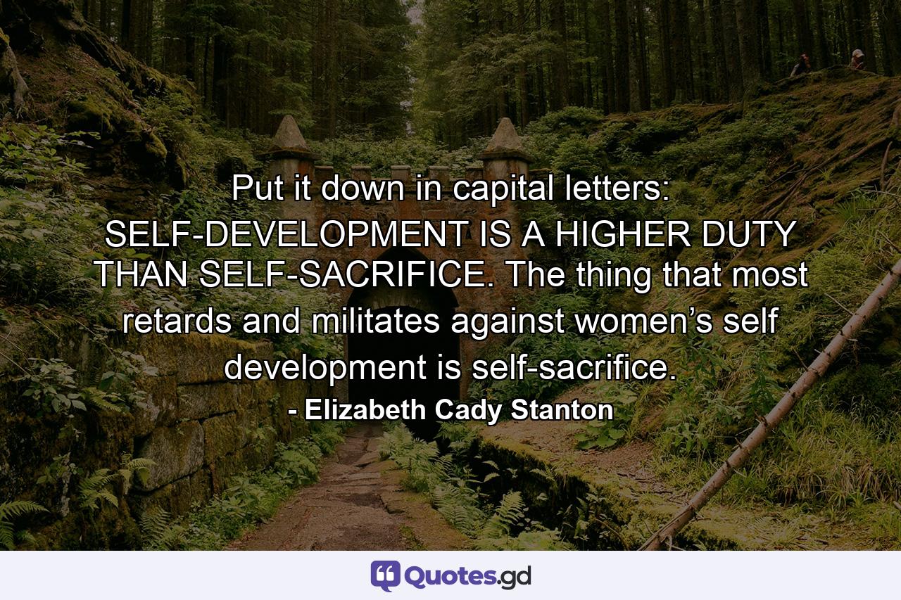 Put it down in capital letters: SELF-DEVELOPMENT IS A HIGHER DUTY THAN SELF-SACRIFICE. The thing that most retards and militates against women’s self development is self-sacrifice. - Quote by Elizabeth Cady Stanton