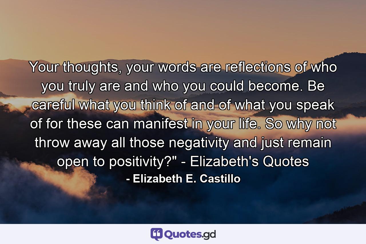 Your thoughts, your words are reflections of who you truly are and who you could become. Be careful what you think of and of what you speak of for these can manifest in your life. So why not throw away all those negativity and just remain open to positivity?