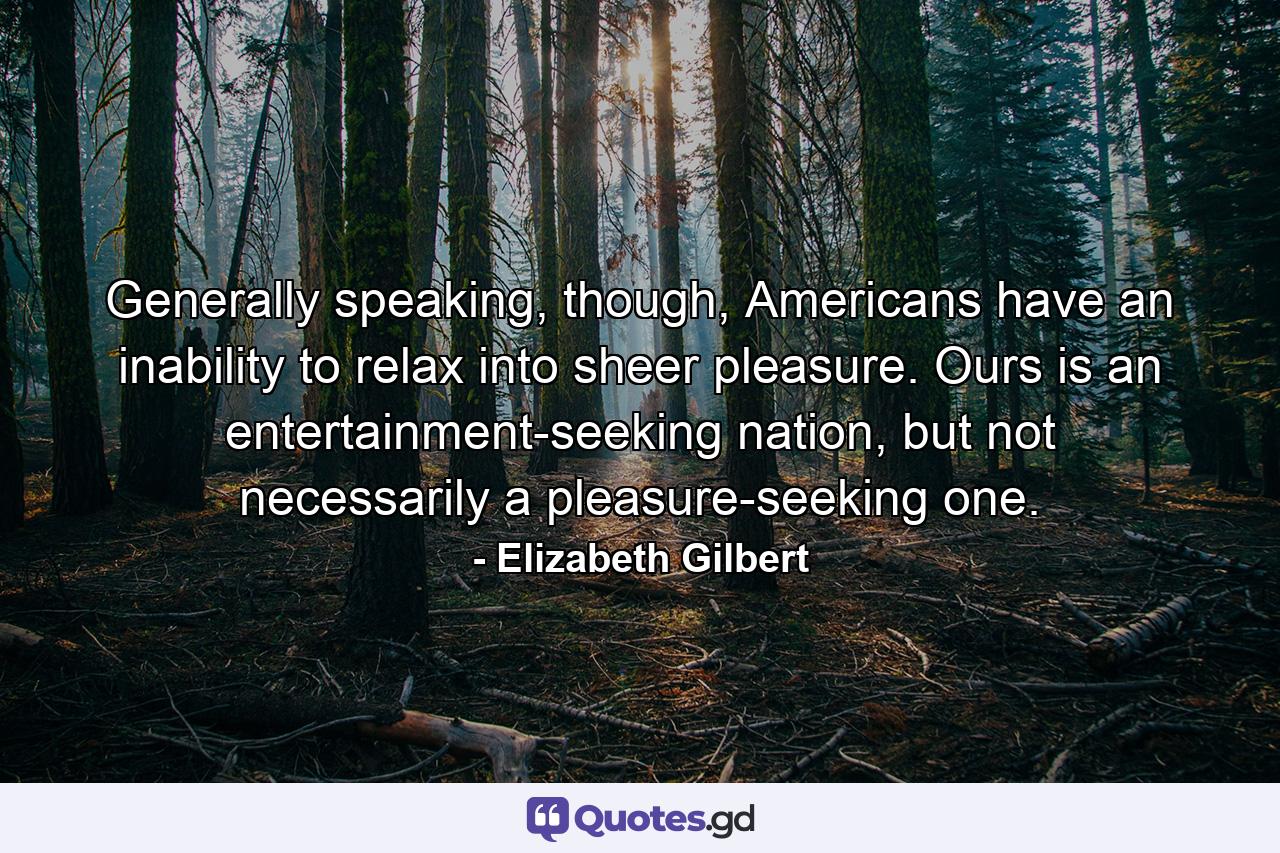 Generally speaking, though, Americans have an inability to relax into sheer pleasure. Ours is an entertainment-seeking nation, but not necessarily a pleasure-seeking one. - Quote by Elizabeth Gilbert