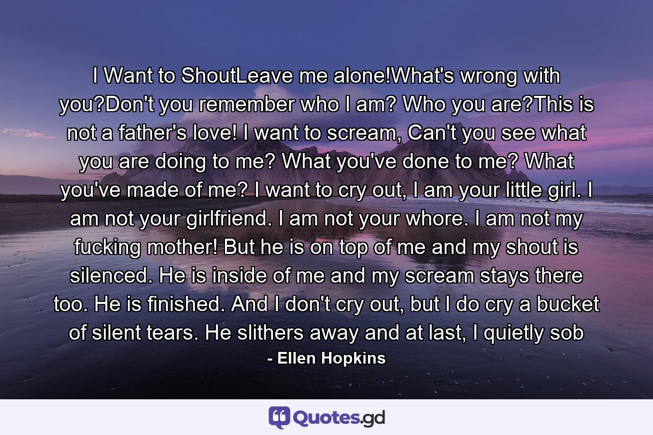 I Want to ShoutLeave me alone!What's wrong with you?Don't you remember who I am? Who you are?This is not a father's love! I want to scream, Can't you see what you are doing to me? What you've done to me? What you've made of me? I want to cry out, I am your little girl. I am not your girlfriend. I am not your whore. I am not my fucking mother! But he is on top of me and my shout is silenced. He is inside of me and my scream stays there too. He is finished. And I don't cry out, but I do cry a bucket of silent tears. He slithers away and at last, I quietly sob - Quote by Ellen Hopkins