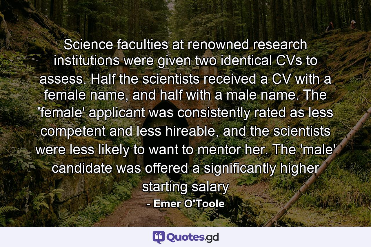 Science faculties at renowned research institutions were given two identical CVs to assess. Half the scientists received a CV with a female name, and half with a male name. The 'female' applicant was consistently rated as less competent and less hireable, and the scientists were less likely to want to mentor her. The 'male' candidate was offered a significantly higher starting salary - Quote by Emer O'Toole