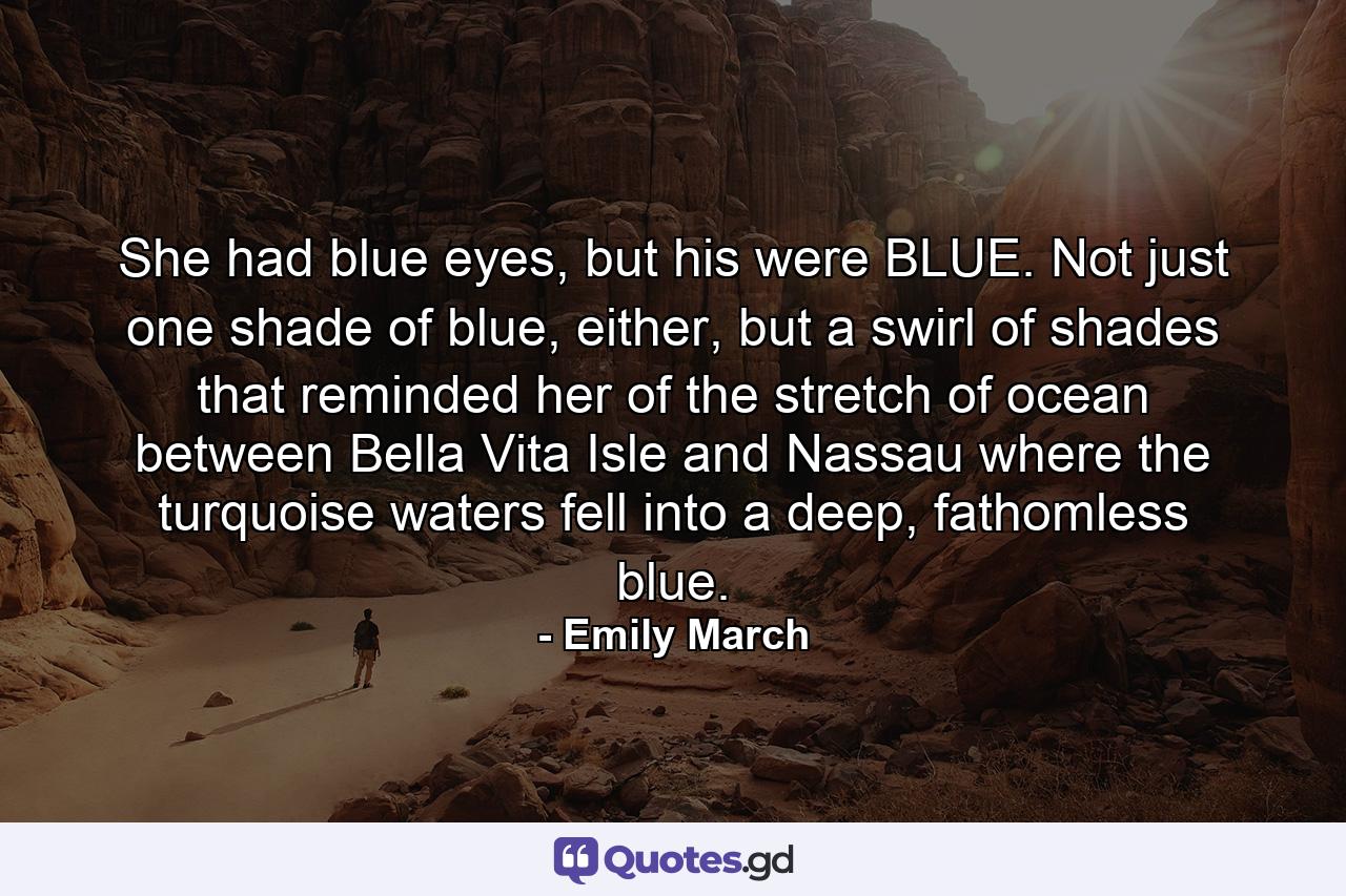 She had blue eyes, but his were BLUE. Not just one shade of blue, either, but a swirl of shades that reminded her of the stretch of ocean between Bella Vita Isle and Nassau where the turquoise waters fell into a deep, fathomless blue. - Quote by Emily March