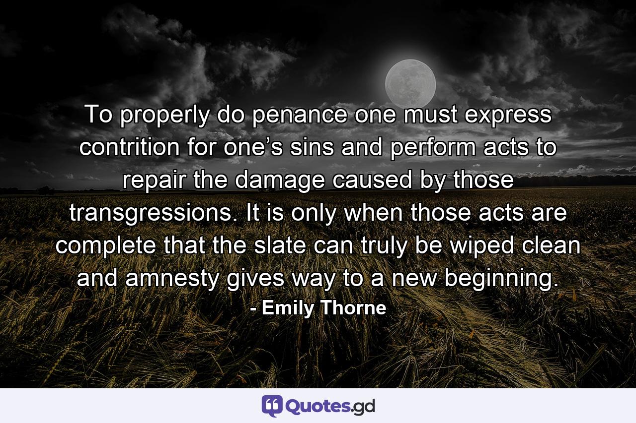 To properly do penance one must express contrition for one’s sins and perform acts to repair the damage caused by those transgressions. It is only when those acts are complete that the slate can truly be wiped clean and amnesty gives way to a new beginning. - Quote by Emily Thorne