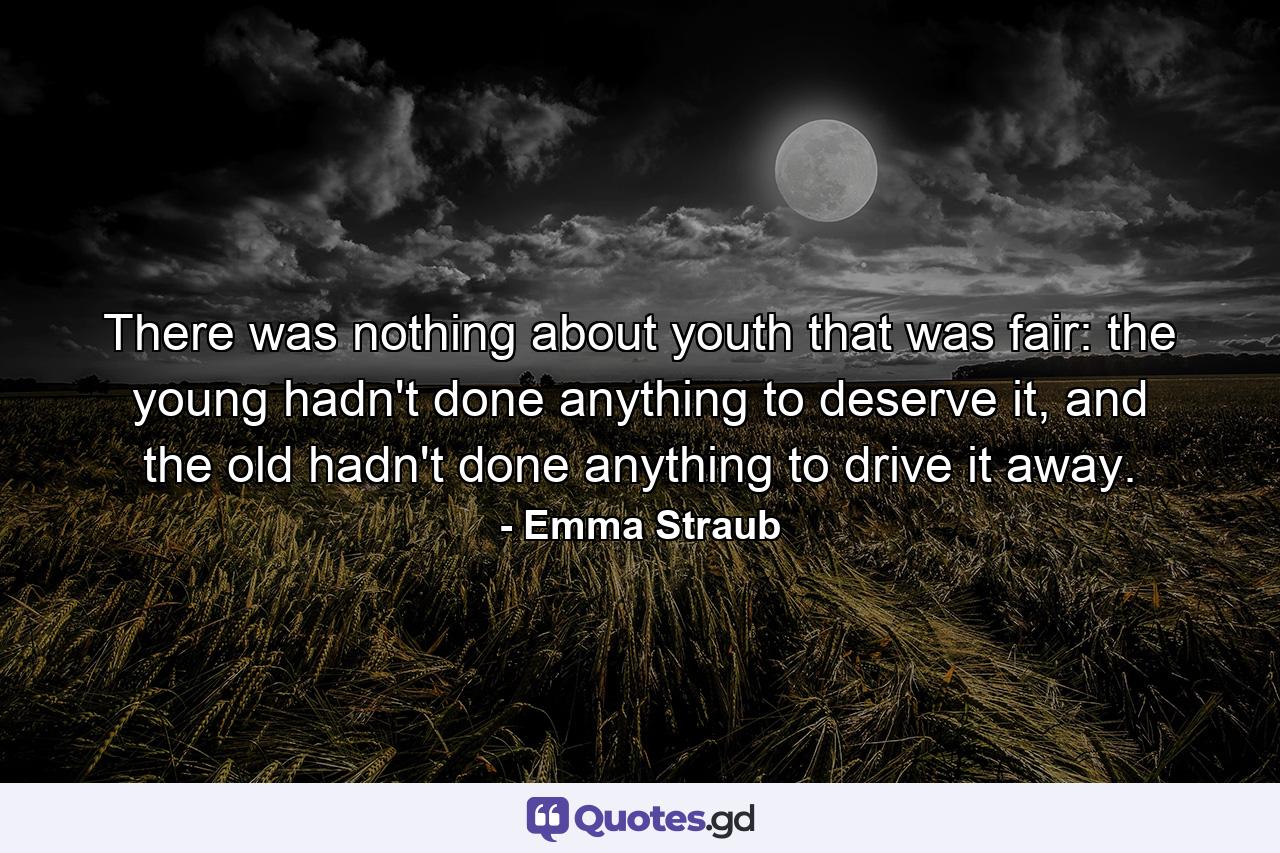 There was nothing about youth that was fair: the young hadn't done anything to deserve it, and the old hadn't done anything to drive it away. - Quote by Emma Straub