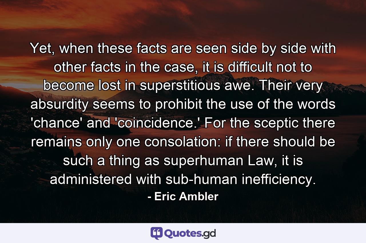 Yet, when these facts are seen side by side with other facts in the case, it is difficult not to become lost in superstitious awe. Their very absurdity seems to prohibit the use of the words 'chance' and 'coincidence.' For the sceptic there remains only one consolation: if there should be such a thing as superhuman Law, it is administered with sub-human inefficiency. - Quote by Eric Ambler