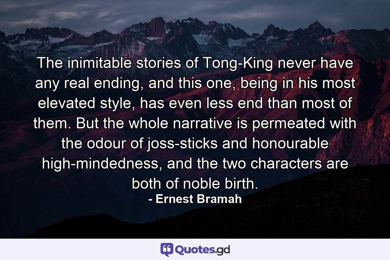 The inimitable stories of Tong-King never have any real ending, and this one, being in his most elevated style, has even less end than most of them. But the whole narrative is permeated with the odour of joss-sticks and honourable high-mindedness, and the two characters are both of noble birth. - Quote by Ernest Bramah