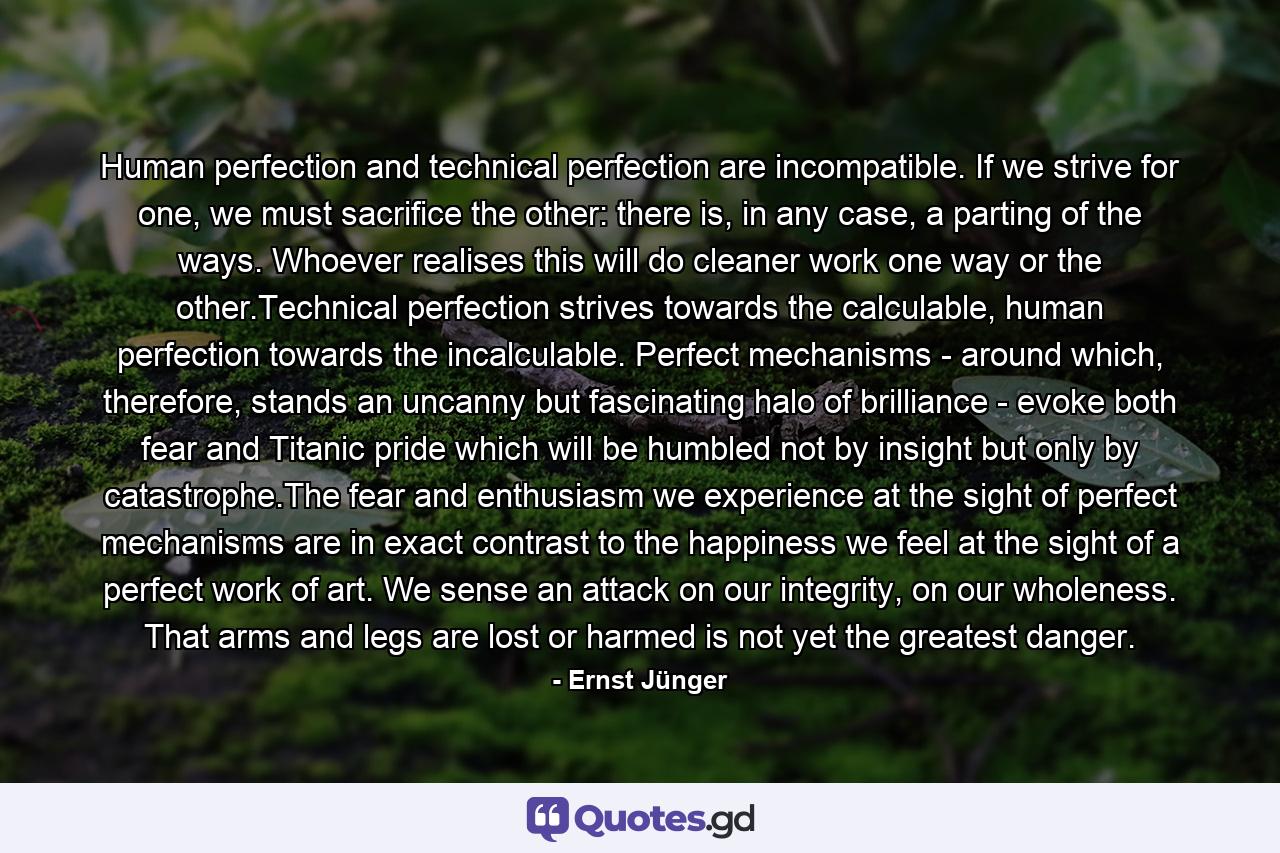 Human perfection and technical perfection are incompatible. If we strive for one, we must sacrifice the other: there is, in any case, a parting of the ways. Whoever realises this will do cleaner work one way or the other.Technical perfection strives towards the calculable, human perfection towards the incalculable. Perfect mechanisms - around which, therefore, stands an uncanny but fascinating halo of brilliance - evoke both fear and Titanic pride which will be humbled not by insight but only by catastrophe.The fear and enthusiasm we experience at the sight of perfect mechanisms are in exact contrast to the happiness we feel at the sight of a perfect work of art. We sense an attack on our integrity, on our wholeness. That arms and legs are lost or harmed is not yet the greatest danger. - Quote by Ernst Jünger