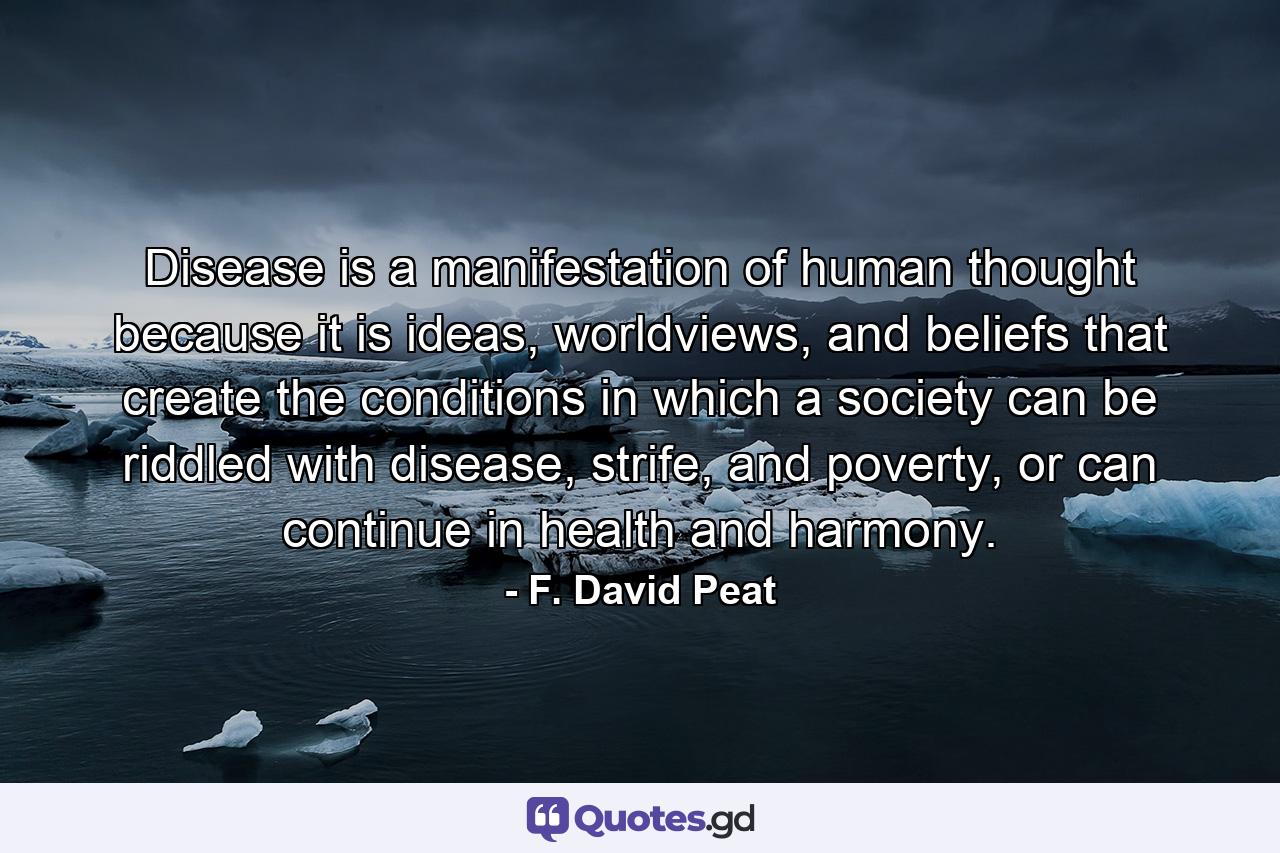 Disease is a manifestation of human thought because it is ideas, worldviews, and beliefs that create the conditions in which a society can be riddled with disease, strife, and poverty, or can continue in health and harmony. - Quote by F. David Peat