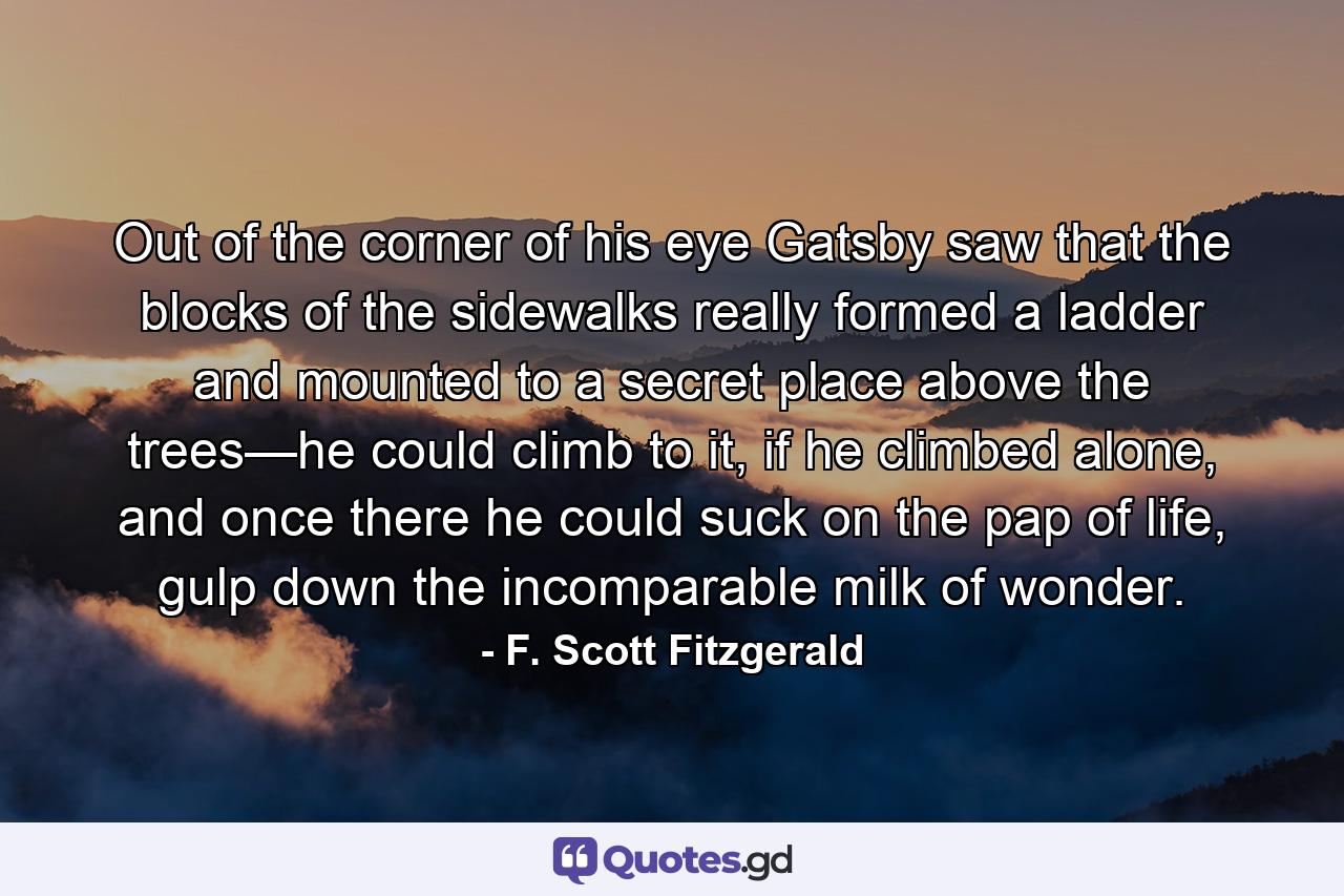 Out of the corner of his eye Gatsby saw that the blocks of the sidewalks really formed a ladder and mounted to a secret place above the trees—he could climb to it, if he climbed alone, and once there he could suck on the pap of life, gulp down the incomparable milk of wonder. - Quote by F. Scott Fitzgerald