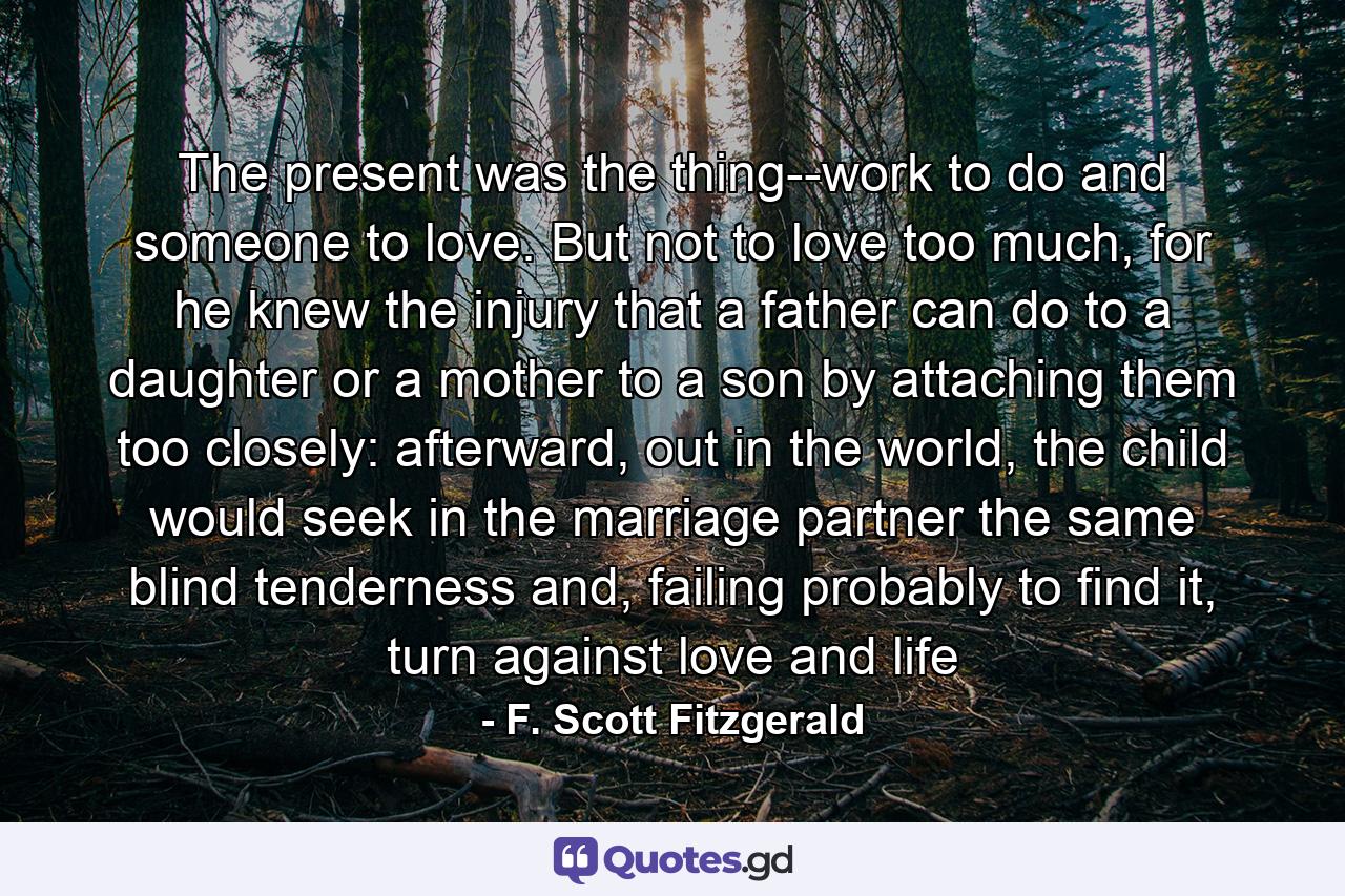 The present was the thing--work to do and someone to love. But not to love too much, for he knew the injury that a father can do to a daughter or a mother to a son by attaching them too closely: afterward, out in the world, the child would seek in the marriage partner the same blind tenderness and, failing probably to find it, turn against love and life - Quote by F. Scott Fitzgerald