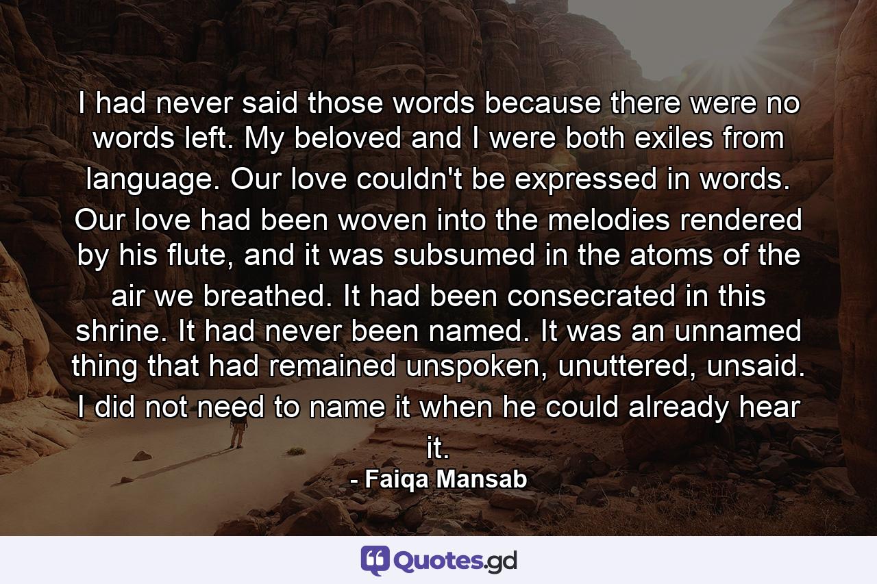 I had never said those words because there were no words left. My beloved and I were both exiles from language. Our love couldn't be expressed in words. Our love had been woven into the melodies rendered by his flute, and it was subsumed in the atoms of the air we breathed. It had been consecrated in this shrine. It had never been named. It was an unnamed thing that had remained unspoken, unuttered, unsaid. I did not need to name it when he could already hear it. - Quote by Faiqa Mansab