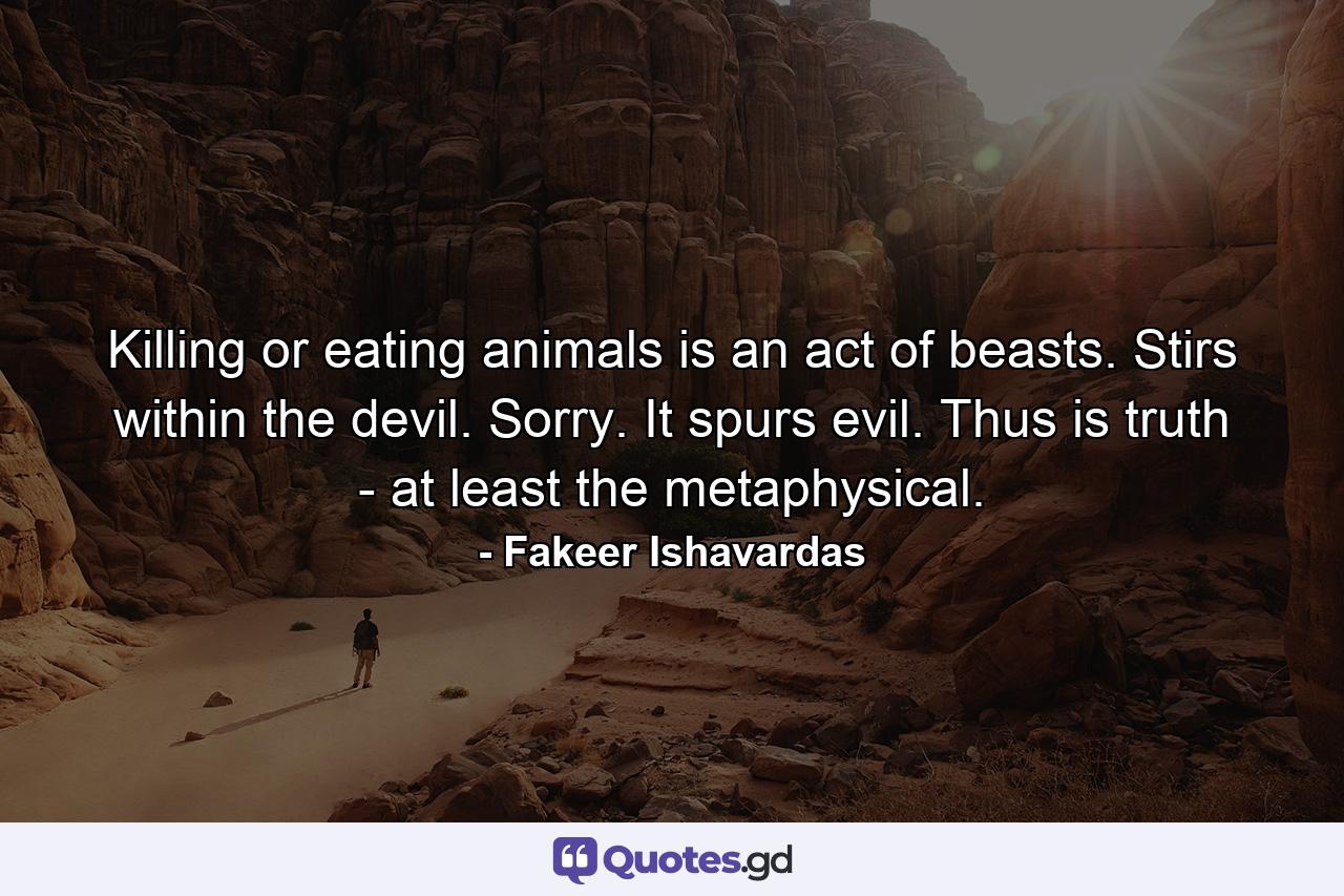 Killing or eating animals is an act of beasts. Stirs within the devil. Sorry. It spurs evil. Thus is truth - at least the metaphysical. - Quote by Fakeer Ishavardas