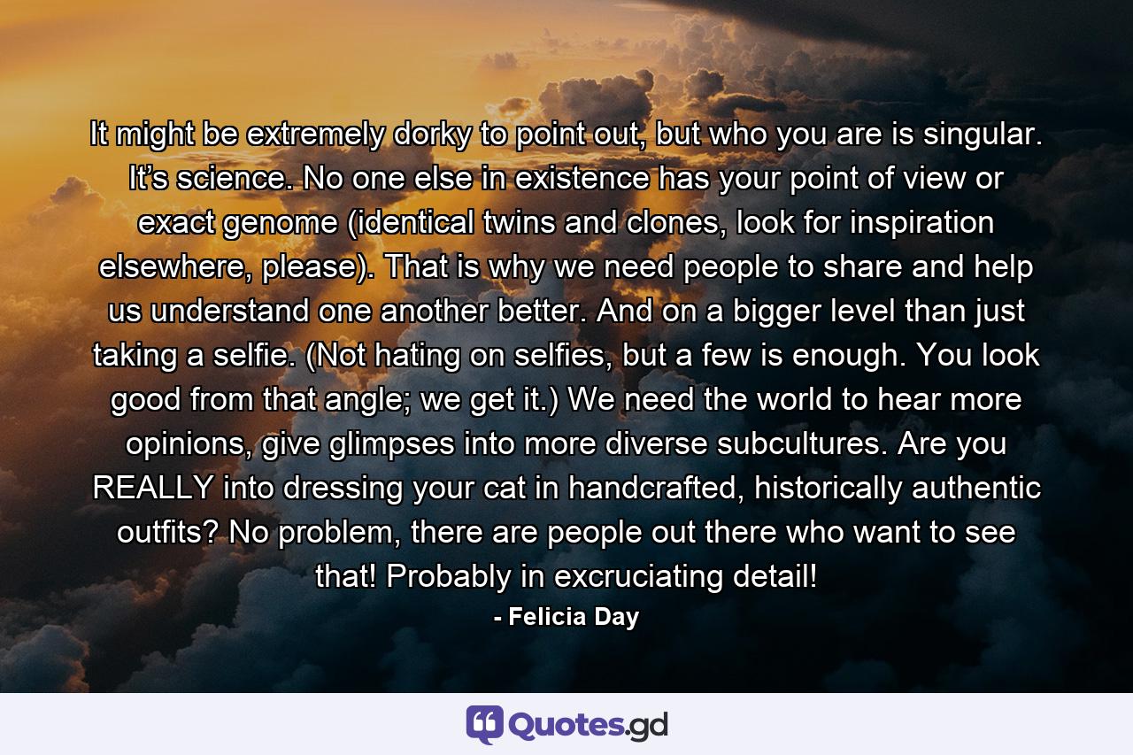 It might be extremely dorky to point out, but who you are is singular. It’s science. No one else in existence has your point of view or exact genome (identical twins and clones, look for inspiration elsewhere, please). That is why we need people to share and help us understand one another better. And on a bigger level than just taking a selfie. (Not hating on selfies, but a few is enough. You look good from that angle; we get it.) We need the world to hear more opinions, give glimpses into more diverse subcultures. Are you REALLY into dressing your cat in handcrafted, historically authentic outfits? No problem, there are people out there who want to see that! Probably in excruciating detail! - Quote by Felicia Day