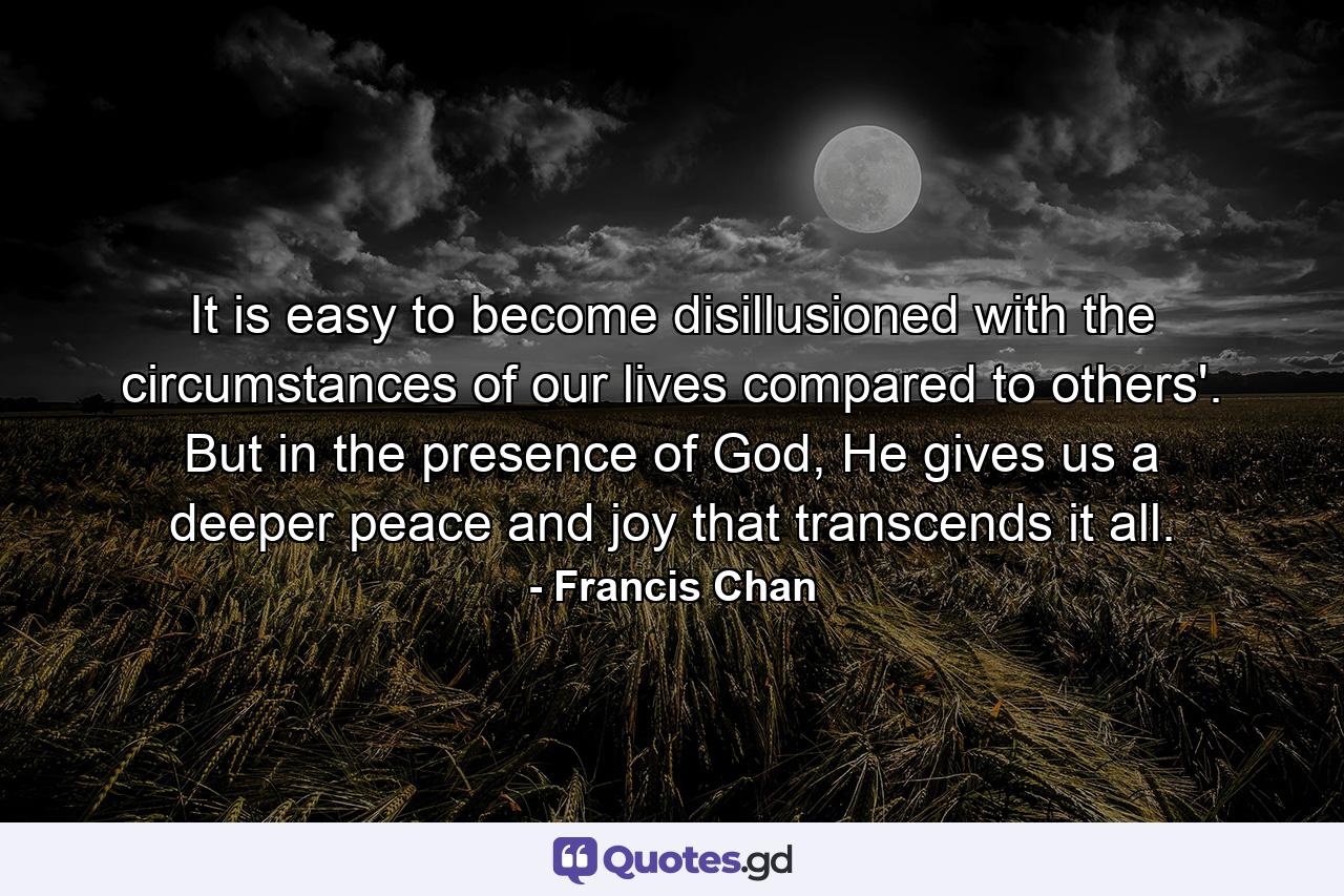 It is easy to become disillusioned with the circumstances of our lives compared to others'. But in the presence of God, He gives us a deeper peace and joy that transcends it all. - Quote by Francis Chan