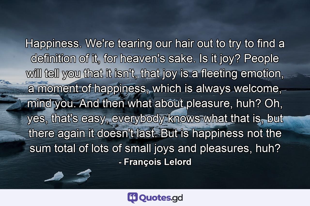 Happiness. We're tearing our hair out to try to find a definition of it, for heaven's sake. Is it joy? People will tell you that it isn't, that joy is a fleeting emotion, a moment of happiness, which is always welcome, mind you. And then what about pleasure, huh? Oh, yes, that's easy, everybody knows what that is, but there again it doesn't last. But is happiness not the sum total of lots of small joys and pleasures, huh? - Quote by François Lelord