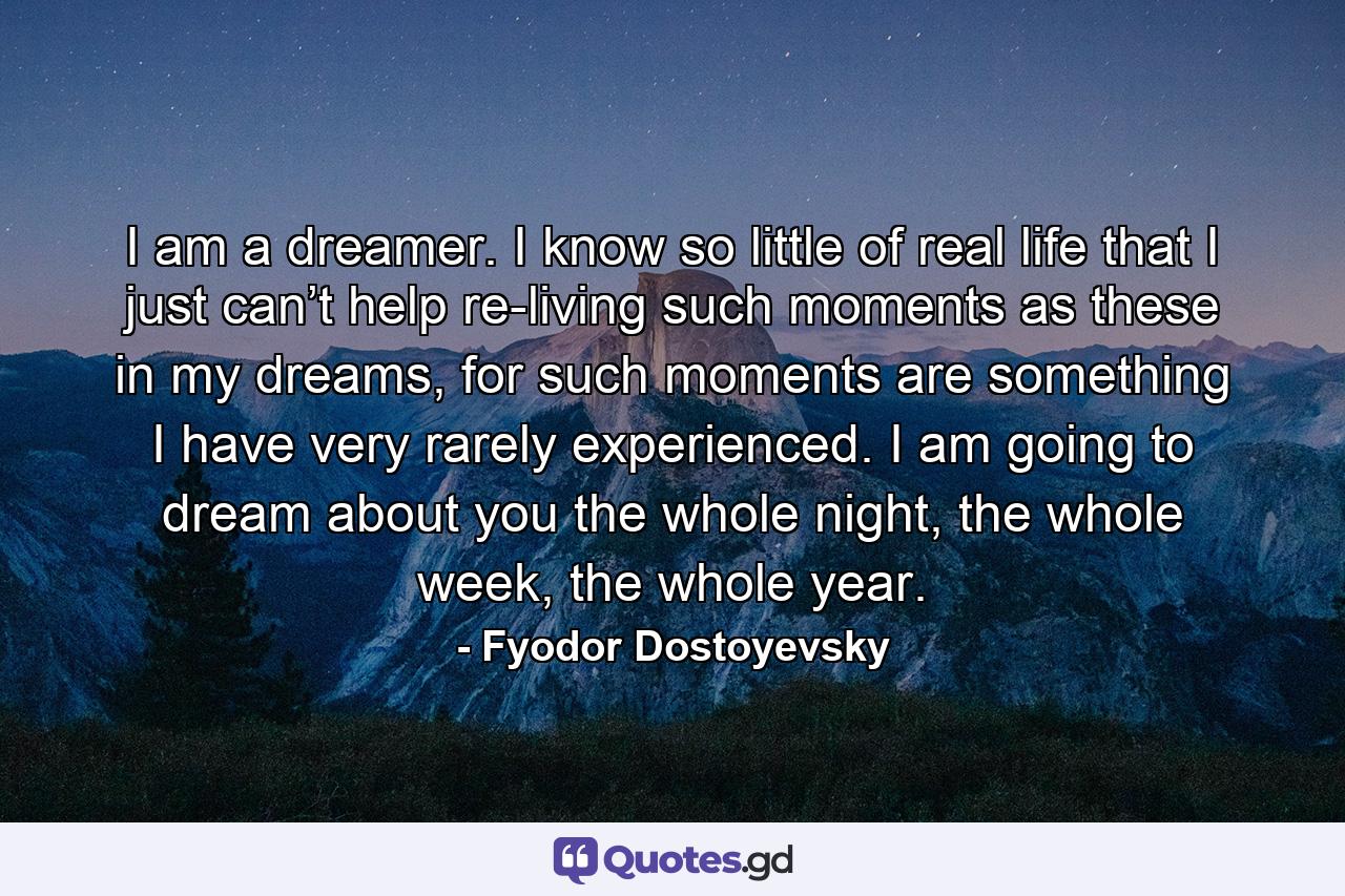 I am a dreamer. I know so little of real life that I just can’t help re-living such moments as these in my dreams, for such moments are something I have very rarely experienced. I am going to dream about you the whole night, the whole week, the whole year. - Quote by Fyodor Dostoyevsky