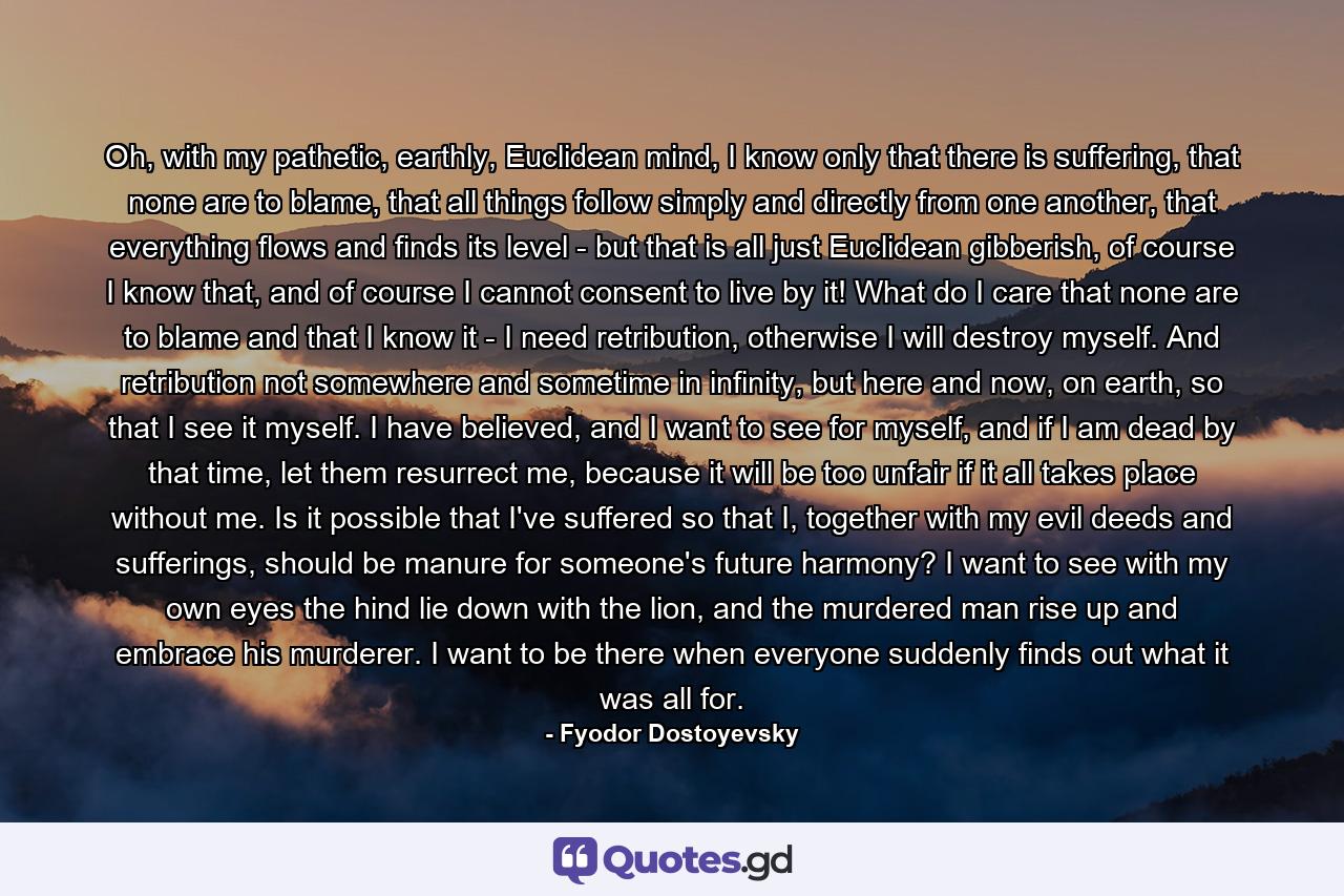 Oh, with my pathetic, earthly, Euclidean mind, I know only that there is suffering, that none are to blame, that all things follow simply and directly from one another, that everything flows and finds its level - but that is all just Euclidean gibberish, of course I know that, and of course I cannot consent to live by it! What do I care that none are to blame and that I know it - I need retribution, otherwise I will destroy myself. And retribution not somewhere and sometime in infinity, but here and now, on earth, so that I see it myself. I have believed, and I want to see for myself, and if I am dead by that time, let them resurrect me, because it will be too unfair if it all takes place without me. Is it possible that I've suffered so that I, together with my evil deeds and sufferings, should be manure for someone's future harmony? I want to see with my own eyes the hind lie down with the lion, and the murdered man rise up and embrace his murderer. I want to be there when everyone suddenly finds out what it was all for. - Quote by Fyodor Dostoyevsky