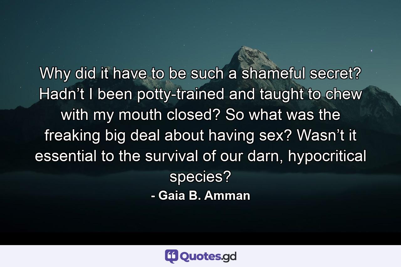 Why did it have to be such a shameful secret? Hadn’t I been potty-trained and taught to chew with my mouth closed? So what was the freaking big deal about having sex? Wasn’t it essential to the survival of our darn, hypocritical species? - Quote by Gaia B. Amman