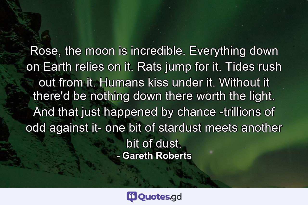 Rose, the moon is incredible. Everything down on Earth relies on it. Rats jump for it. Tides rush out from it. Humans kiss under it. Without it there'd be nothing down there worth the light. And that just happened by chance -trillions of odd against it- one bit of stardust meets another bit of dust. - Quote by Gareth Roberts