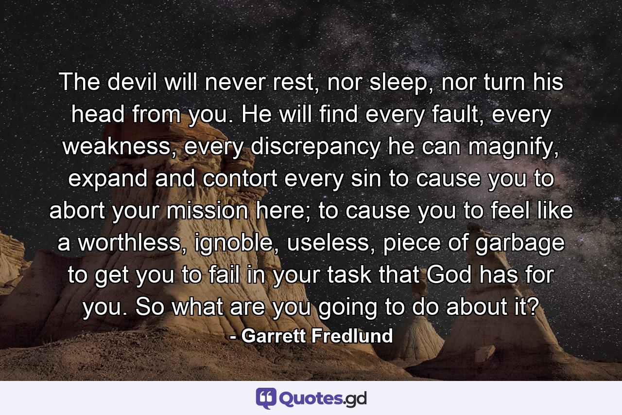 The devil will never rest, nor sleep, nor turn his head from you. He will find every fault, every weakness, every discrepancy he can magnify, expand and contort every sin to cause you to abort your mission here; to cause you to feel like a worthless, ignoble, useless, piece of garbage to get you to fail in your task that God has for you. So what are you going to do about it? - Quote by Garrett Fredlund