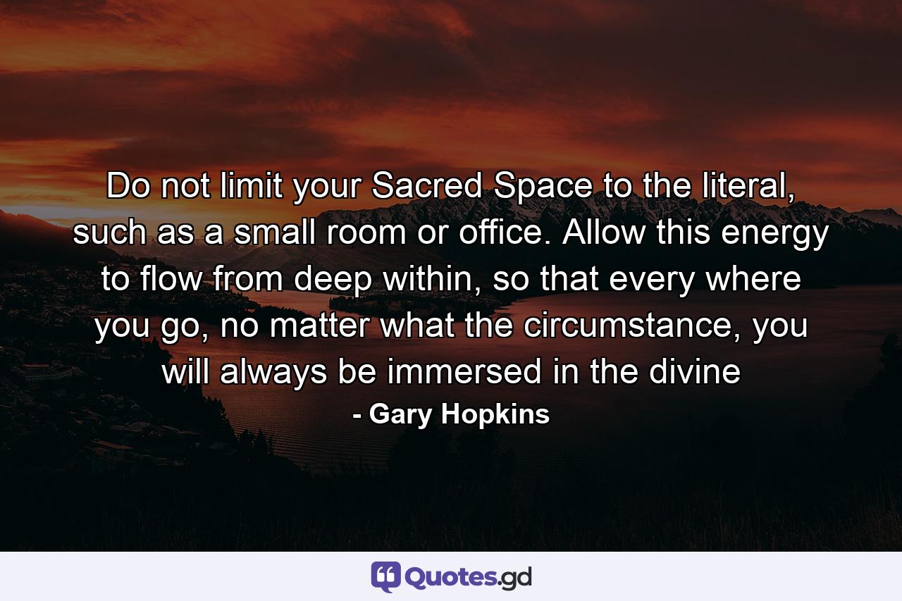 Do not limit your Sacred Space to the literal, such as a small room or office. Allow this energy to flow from deep within, so that every where you go, no matter what the circumstance, you will always be immersed in the divine - Quote by Gary Hopkins