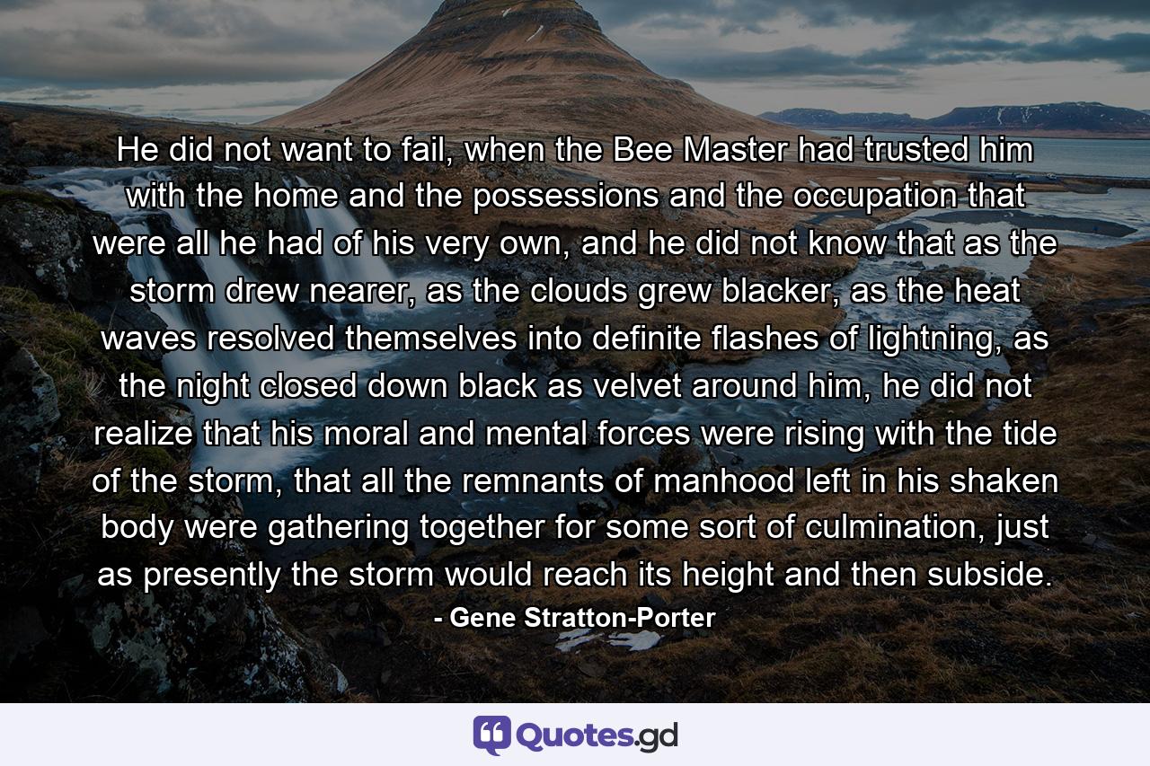 He did not want to fail, when the Bee Master had trusted him with the home and the possessions and the occupation that were all he had of his very own, and he did not know that as the storm drew nearer, as the clouds grew blacker, as the heat waves resolved themselves into definite flashes of lightning, as the night closed down black as velvet around him, he did not realize that his moral and mental forces were rising with the tide of the storm, that all the remnants of manhood left in his shaken body were gathering together for some sort of culmination, just as presently the storm would reach its height and then subside. - Quote by Gene Stratton-Porter