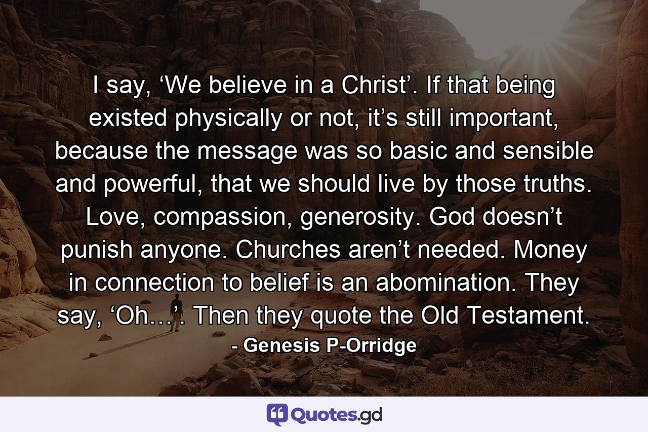 I say, ‘We believe in a Christ’. If that being existed physically or not, it’s still important, because the message was so basic and sensible and powerful, that we should live by those truths. Love, compassion, generosity. God doesn’t punish anyone. Churches aren’t needed. Money in connection to belief is an abomination. They say, ‘Oh…’. Then they quote the Old Testament. - Quote by Genesis P-Orridge