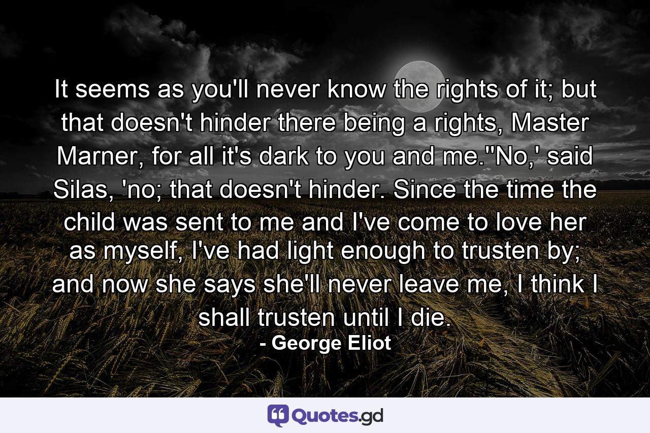 It seems as you'll never know the rights of it; but that doesn't hinder there being a rights, Master Marner, for all it's dark to you and me.''No,' said Silas, 'no; that doesn't hinder. Since the time the child was sent to me and I've come to love her as myself, I've had light enough to trusten by; and now she says she'll never leave me, I think I shall trusten until I die. - Quote by George Eliot