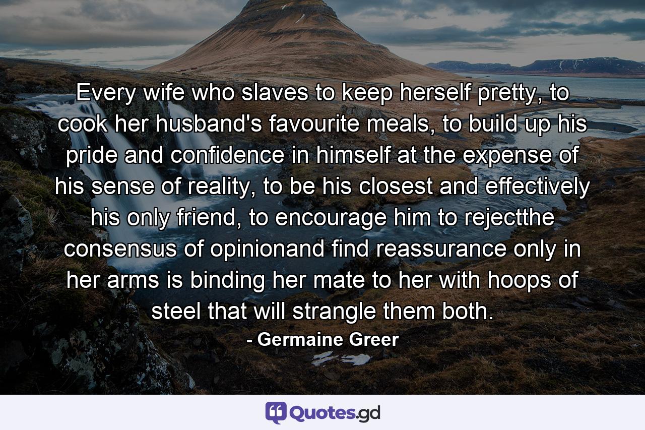 Every wife who slaves to keep herself pretty, to cook her husband's favourite meals, to build up his pride and confidence in himself at the expense of his sense of reality, to be his closest and effectively his only friend, to encourage him to rejectthe consensus of opinionand find reassurance only in her arms is binding her mate to her with hoops of steel that will strangle them both. - Quote by Germaine Greer