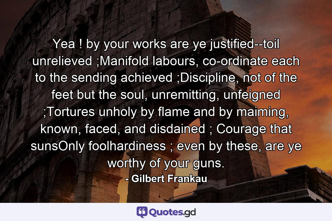 Yea ! by your works are ye justified--toil unrelieved ;Manifold labours, co-ordinate each to the sending achieved ;Discipline, not of the feet but the soul, unremitting, unfeigned ;Tortures unholy by flame and by maiming, known, faced, and disdained ; Courage that sunsOnly foolhardiness ; even by these, are ye worthy of your guns. - Quote by Gilbert Frankau