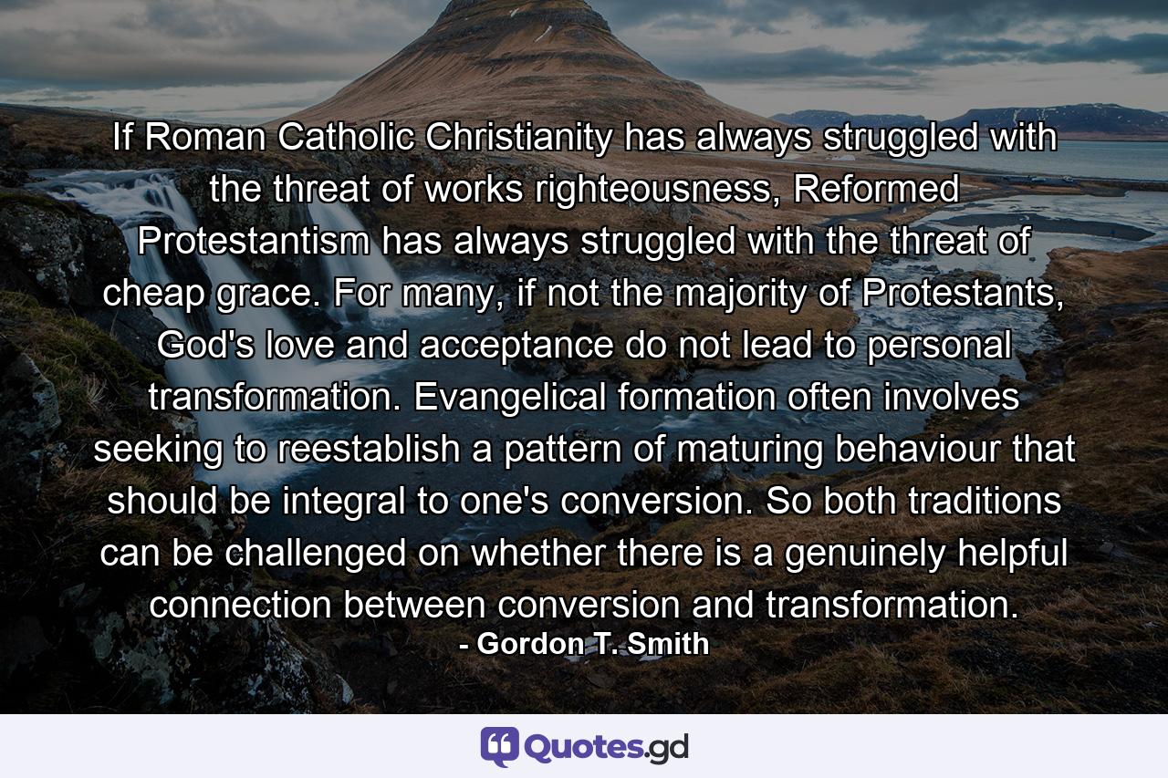 If Roman Catholic Christianity has always struggled with the threat of works righteousness, Reformed Protestantism has always struggled with the threat of cheap grace. For many, if not the majority of Protestants, God's love and acceptance do not lead to personal transformation. Evangelical formation often involves seeking to reestablish a pattern of maturing behaviour that should be integral to one's conversion. So both traditions can be challenged on whether there is a genuinely helpful connection between conversion and transformation. - Quote by Gordon T. Smith