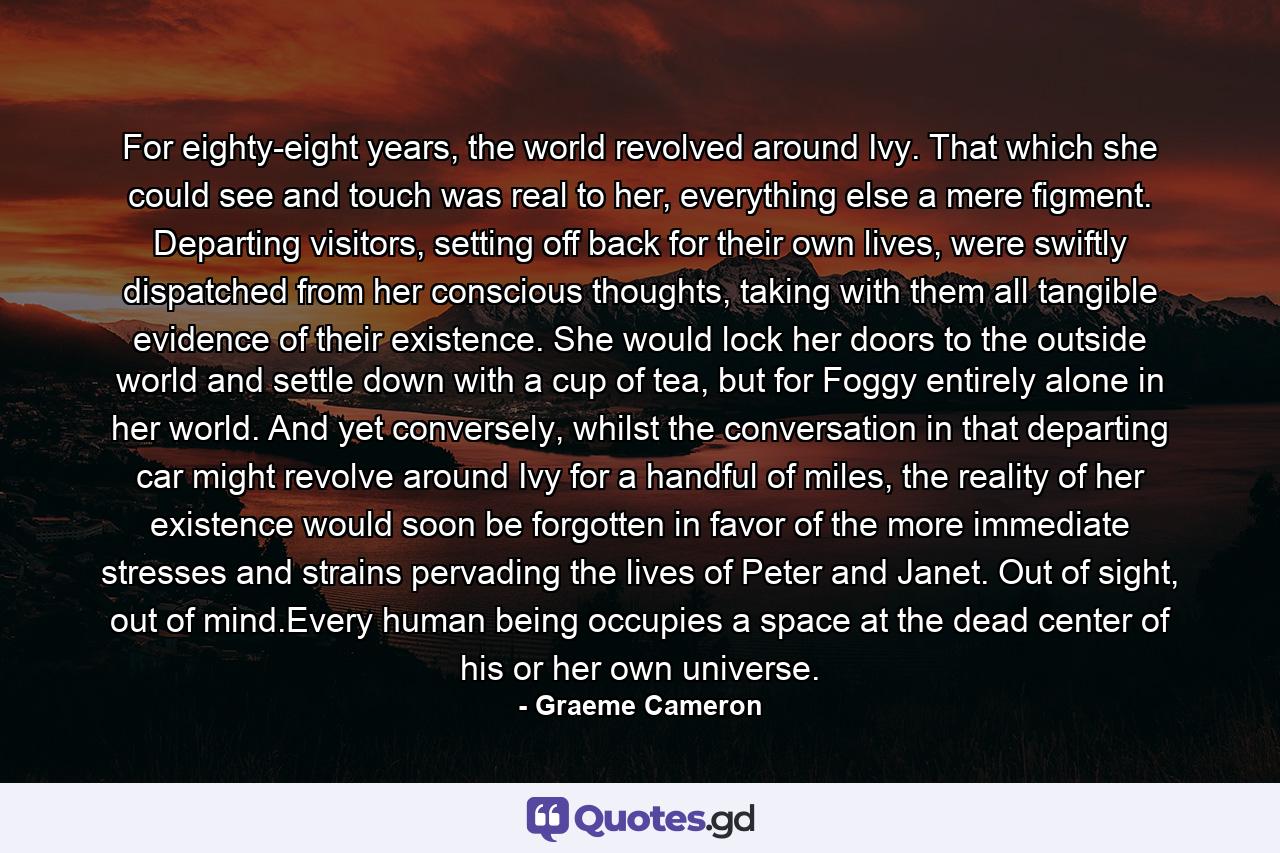 For eighty-eight years, the world revolved around Ivy. That which she could see and touch was real to her, everything else a mere figment. Departing visitors, setting off back for their own lives, were swiftly dispatched from her conscious thoughts, taking with them all tangible evidence of their existence. She would lock her doors to the outside world and settle down with a cup of tea, but for Foggy entirely alone in her world. And yet conversely, whilst the conversation in that departing car might revolve around Ivy for a handful of miles, the reality of her existence would soon be forgotten in favor of the more immediate stresses and strains pervading the lives of Peter and Janet. Out of sight, out of mind.Every human being occupies a space at the dead center of his or her own universe. - Quote by Graeme Cameron