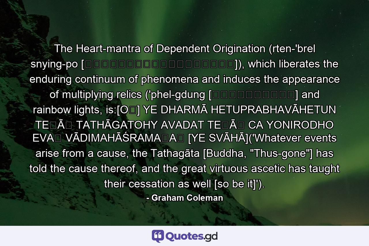 The Heart-mantra of Dependent Origination (rten-'brel snying-po [རྟེན་འབྲེལ་སྙིང་པོ]), which liberates the enduring continuum of phenomena and induces the appearance of multiplying relics ('phel-gdung [འཕེལ་གདུང་] and rainbow lights, is:[OṂ] YE DHARMĀ HETUPRABHAVĀHETUN TEṢĀṂ TATHĀGATOHY AVADAT TEṢĀṂ CA YONIRODHO EVAṂ VĀDIMAHĀŚRAMAṆAḤ [YE SVĀHĀ]('Whatever events arise from a cause, the Tathagāta [Buddha, 