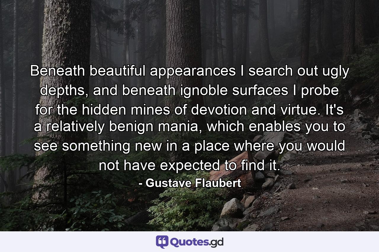 Beneath beautiful appearances I search out ugly depths, and beneath ignoble surfaces I probe for the hidden mines of devotion and virtue. It's a relatively benign mania, which enables you to see something new in a place where you would not have expected to find it. - Quote by Gustave Flaubert