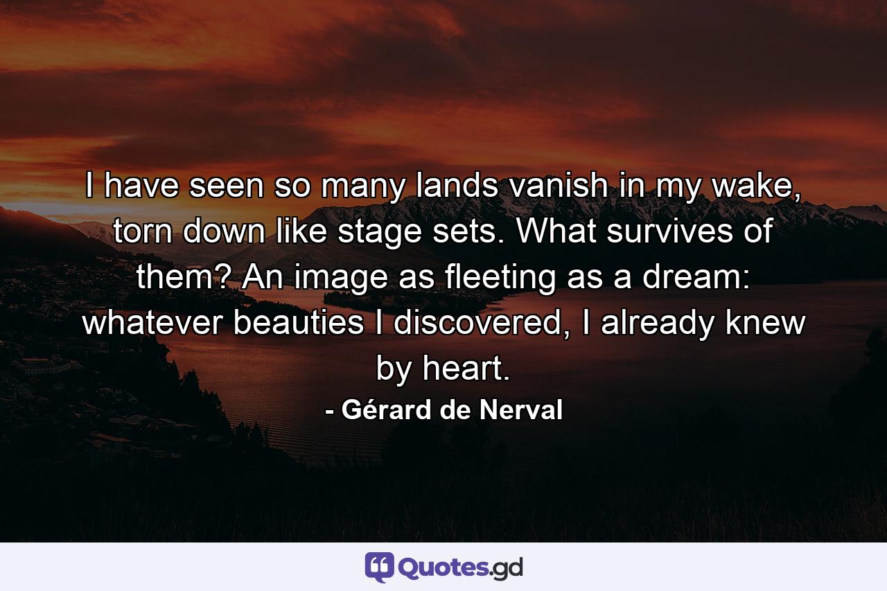 I have seen so many lands vanish in my wake, torn down like stage sets. What survives of them? An image as fleeting as a dream: whatever beauties I discovered, I already knew by heart. - Quote by Gérard de Nerval