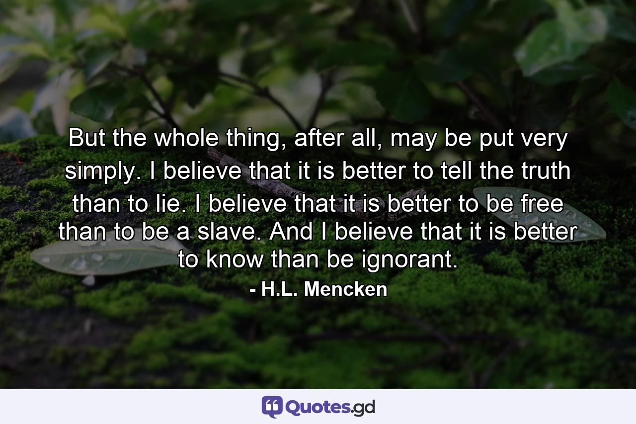 But the whole thing, after all, may be put very simply. I believe that it is better to tell the truth than to lie. I believe that it is better to be free than to be a slave. And I believe that it is better to know than be ignorant. - Quote by H.L. Mencken