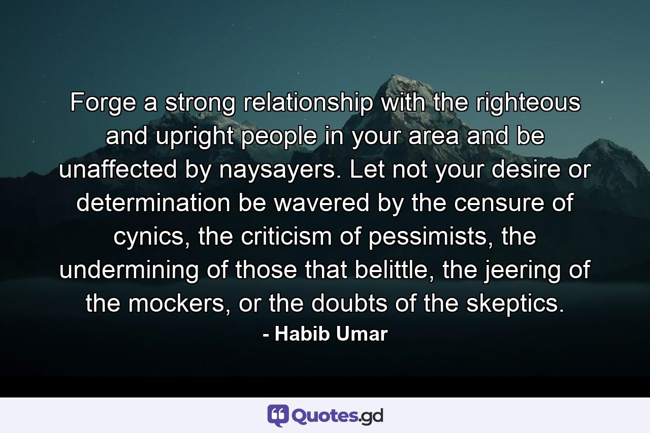 Forge a strong relationship with the righteous and upright people in your area and be unaffected by naysayers. Let not your desire or determination be wavered by the censure of cynics, the criticism of pessimists, the undermining of those that belittle, the jeering of the mockers, or the doubts of the skeptics. - Quote by Habib Umar