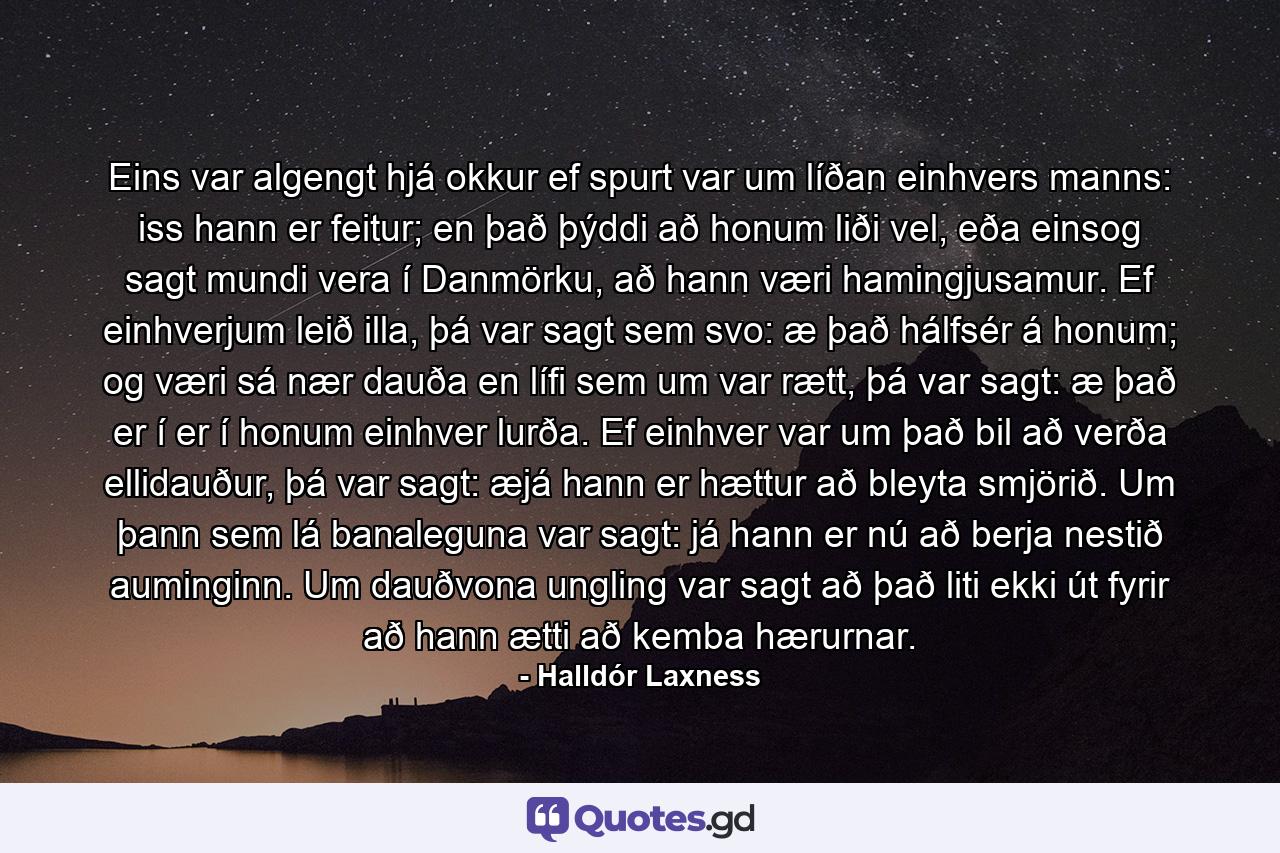 Eins var algengt hjá okkur ef spurt var um líðan einhvers manns: iss hann er feitur; en það þýddi að honum liði vel, eða einsog sagt mundi vera í Danmörku, að hann væri hamingjusamur. Ef einhverjum leið illa, þá var sagt sem svo: æ það hálfsér á honum; og væri sá nær dauða en lífi sem um var rætt, þá var sagt: æ það er í er í honum einhver lurða. Ef einhver var um það bil að verða ellidauður, þá var sagt: æjá hann er hættur að bleyta smjörið. Um þann sem lá banaleguna var sagt: já hann er nú að berja nestið auminginn. Um dauðvona ungling var sagt að það liti ekki út fyrir að hann ætti að kemba hærurnar. - Quote by Halldór Laxness