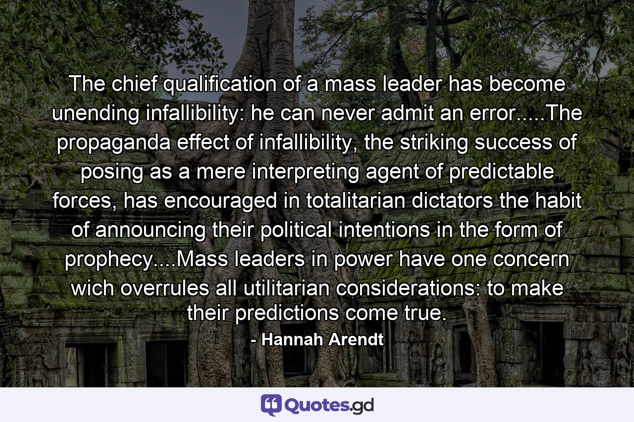 The chief qualification of a mass leader has become unending infallibility: he can never admit an error.....The propaganda effect of infallibility, the striking success of posing as a mere interpreting agent of predictable forces, has encouraged in totalitarian dictators the habit of announcing their political intentions in the form of prophecy....Mass leaders in power have one concern wich overrules all utilitarian considerations: to make their predictions come true. - Quote by Hannah Arendt