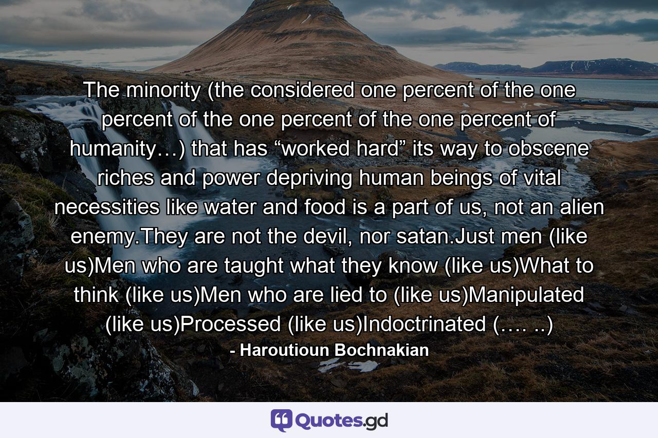 The minority (the considered one percent of the one percent of the one percent of the one percent of humanity…) that has “worked hard” its way to obscene riches and power depriving human beings of vital necessities like water and food is a part of us, not an alien enemy.They are not the devil, nor satan.Just men (like us)Men who are taught what they know (like us)What to think (like us)Men who are lied to (like us)Manipulated (like us)Processed (like us)Indoctrinated (…. ..) - Quote by Haroutioun Bochnakian